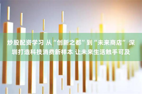 炒股配资学习 从“创新之都”到“未来商店” 深圳打造科技消费新样本 让未来生活触手可及
