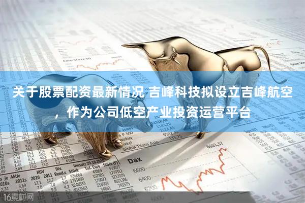 关于股票配资最新情况 吉峰科技拟设立吉峰航空，作为公司低空产业投资运营平台
