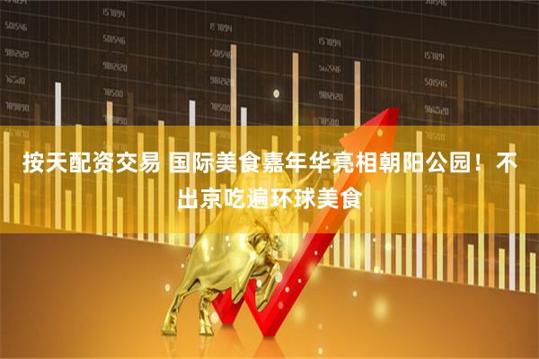 按天配资交易 国际美食嘉年华亮相朝阳公园！不出京吃遍环球美食