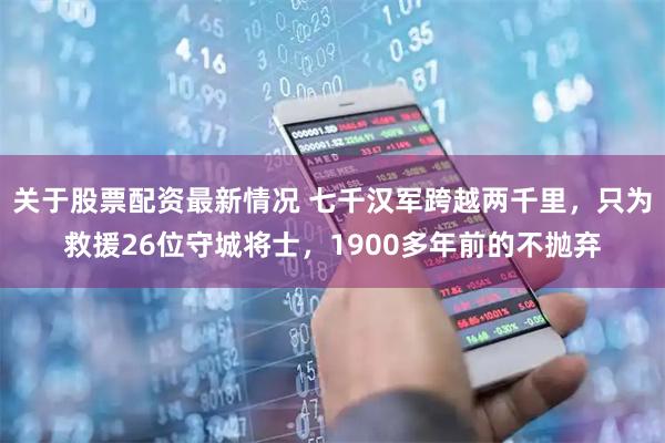 关于股票配资最新情况 七千汉军跨越两千里，只为救援26位守城将士，1900多年前的不抛弃