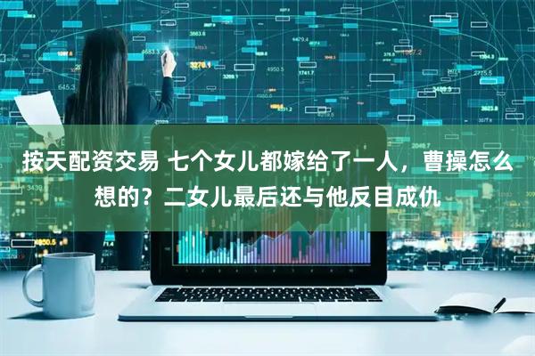 按天配资交易 七个女儿都嫁给了一人，曹操怎么想的？二女儿最后还与他反目成仇
