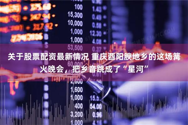 关于股票配资最新情况 重庆酉阳腴地乡的这场篝火晚会，把乡音跳成了“星河”