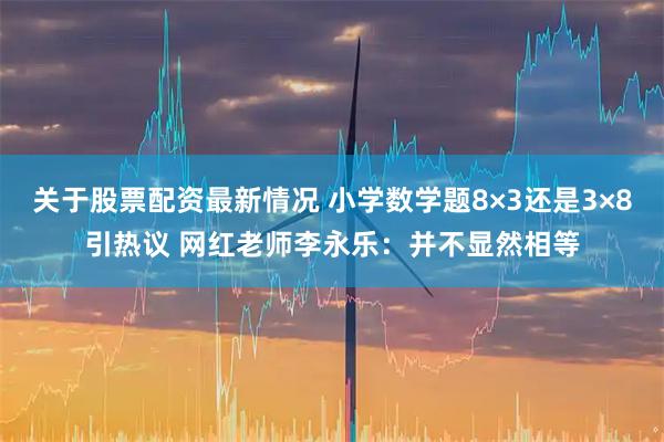 关于股票配资最新情况 小学数学题8×3还是3×8引热议 网红老师李永乐：并不显然相等
