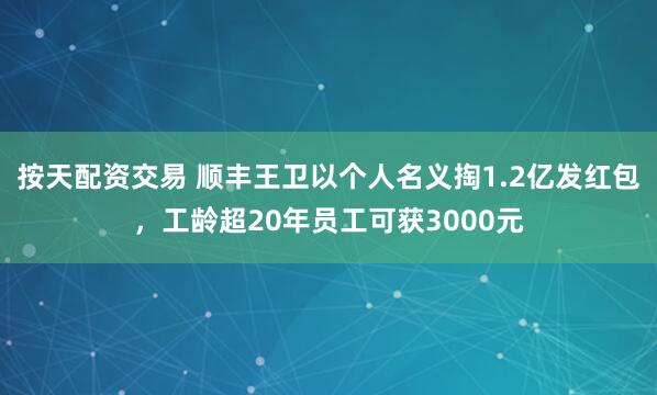 按天配资交易 顺丰王卫以个人名义掏1.2亿发红包，工龄超20年员工可获3000元