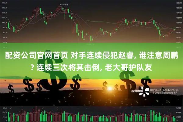 配资公司官网首页 对手连续侵犯赵睿, 谁注意周鹏? 连续三次将其击倒, 老大哥护队友