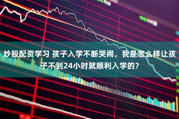 炒股配资学习 孩子入学不断哭闹，我是怎么样让孩子不到24小时就顺利入学的？