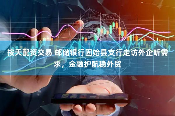 按天配资交易 邮储银行固始县支行走访外企听需求，金融护航稳外贸