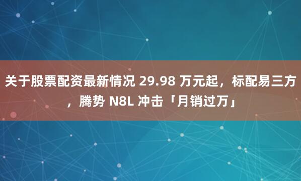 关于股票配资最新情况 29.98 万元起，标配易三方，腾势 N8L 冲击「月销过万」