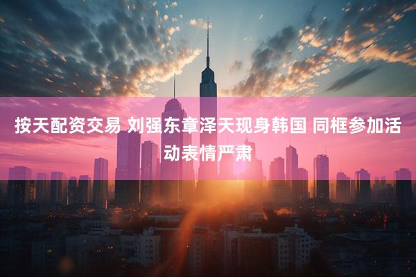 按天配资交易 刘强东章泽天现身韩国 同框参加活动表情严肃