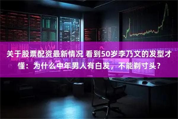 关于股票配资最新情况 看到50岁李乃文的发型才懂：为什么中年男人有白发，不能剃寸头？