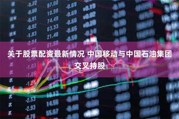 关于股票配资最新情况 中国移动与中国石油集团交叉持股