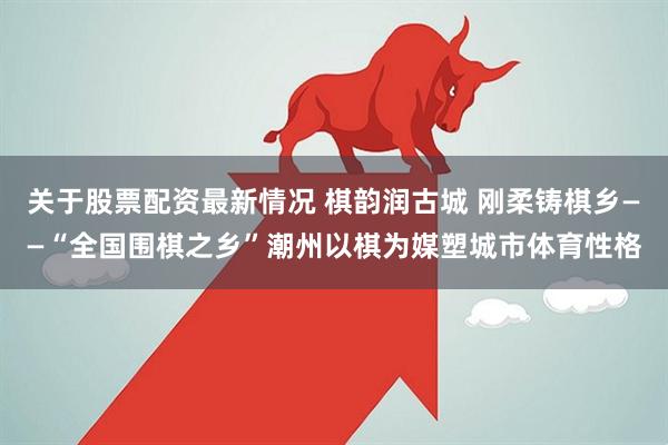 关于股票配资最新情况 棋韵润古城 刚柔铸棋乡——“全国围棋之乡”潮州以棋为媒塑城市体育性格