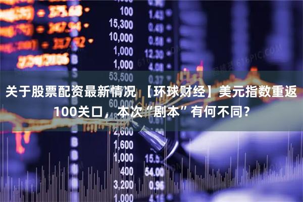 关于股票配资最新情况 【环球财经】美元指数重返100关口，本次“剧本”有何不同？