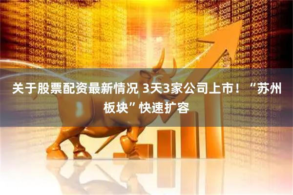 关于股票配资最新情况 3天3家公司上市！“苏州板块”快速扩容