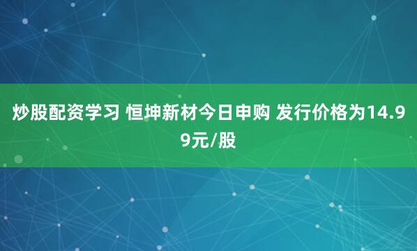 炒股配资学习 恒坤新材今日申购 发行价格为14.99元/股