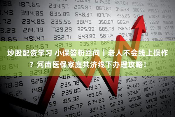 炒股配资学习 小保答粉丝问丨老人不会线上操作？河南医保家庭共济线下办理攻略！