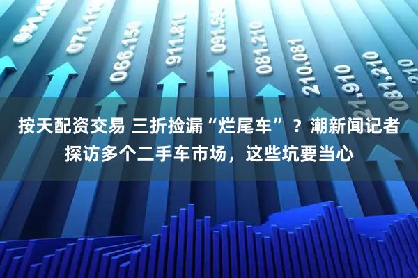 按天配资交易 三折捡漏“烂尾车” ？潮新闻记者探访多个二手车市场，这些坑要当心