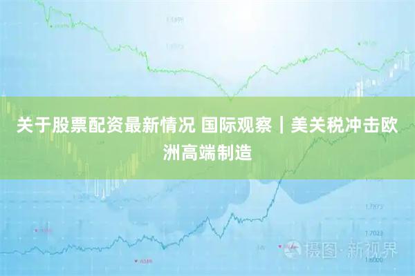 关于股票配资最新情况 国际观察｜美关税冲击欧洲高端制造
