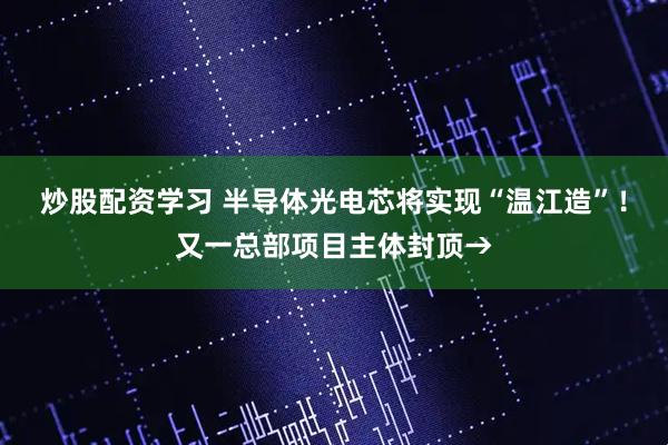 炒股配资学习 半导体光电芯将实现“温江造”！又一总部项目主体封顶→
