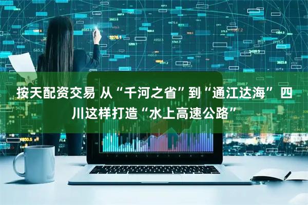 按天配资交易 从“千河之省”到“通江达海” 四川这样打造“水上高速公路”