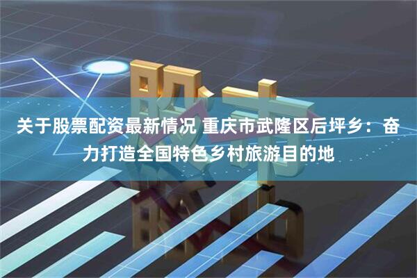 关于股票配资最新情况 重庆市武隆区后坪乡：奋力打造全国特色乡村旅游目的地