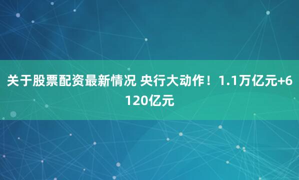 关于股票配资最新情况 央行大动作！1.1万亿元+6120亿元