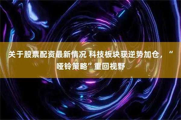 关于股票配资最新情况 科技板块获逆势加仓，“哑铃策略”重回视野