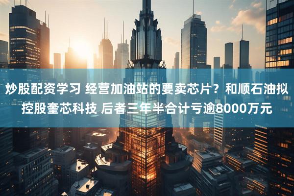 炒股配资学习 经营加油站的要卖芯片？和顺石油拟控股奎芯科技 后者三年半合计亏逾8000万元