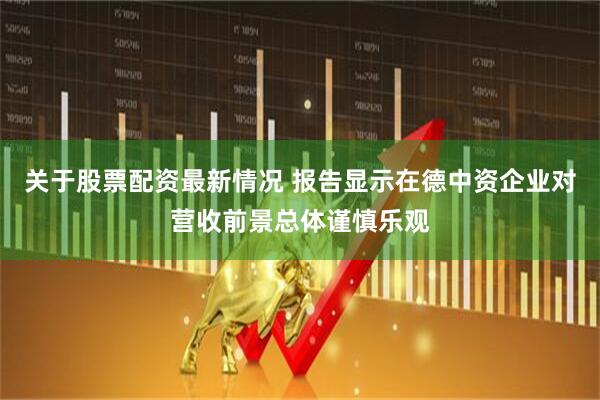 关于股票配资最新情况 报告显示在德中资企业对营收前景总体谨慎乐观