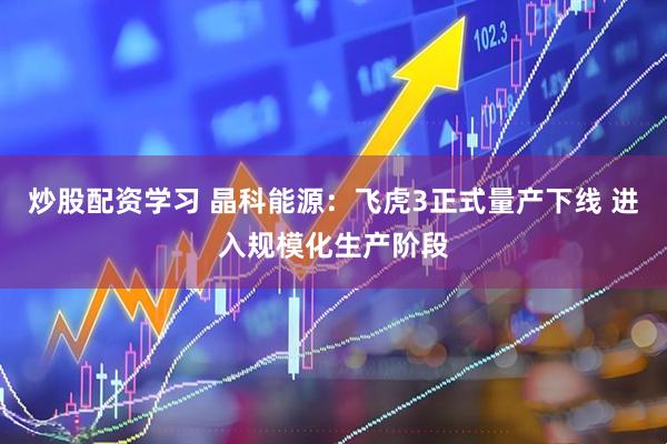 炒股配资学习 晶科能源：飞虎3正式量产下线 进入规模化生产阶段
