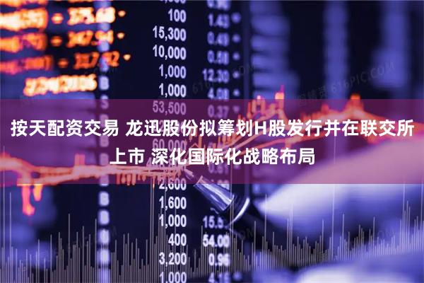 按天配资交易 龙迅股份拟筹划H股发行并在联交所上市 深化国际化战略布局