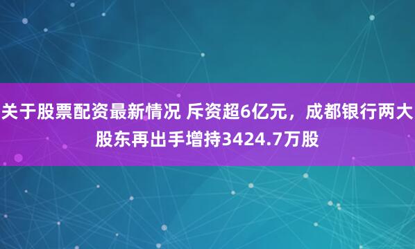 关于股票配资最新情况 斥资超6亿元，成都银行两大股东再出手增持3424.7万股
