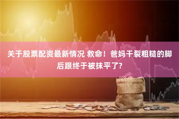 关于股票配资最新情况 救命！爸妈干裂粗糙的脚后跟终于被抹平了?
