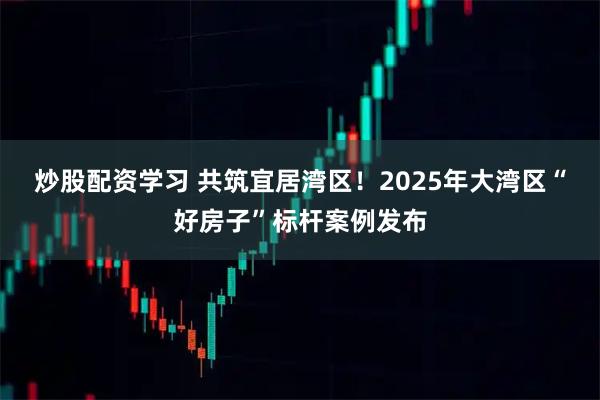 炒股配资学习 共筑宜居湾区！2025年大湾区“好房子”标杆案例发布