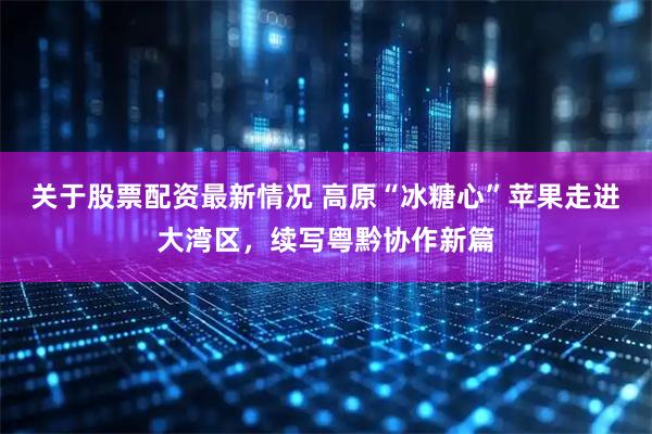 关于股票配资最新情况 高原“冰糖心”苹果走进大湾区，续写粤黔协作新篇