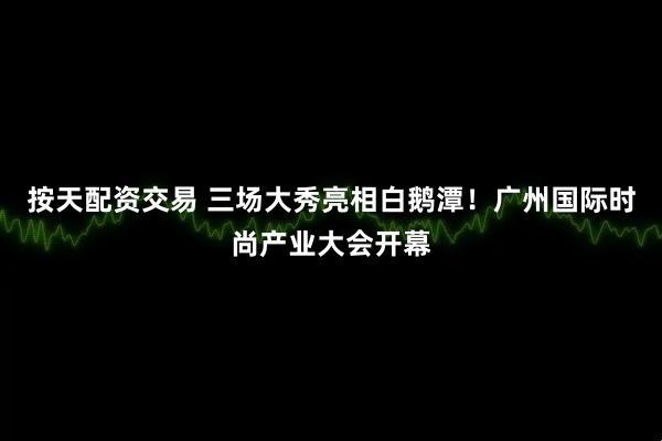 按天配资交易 三场大秀亮相白鹅潭！广州国际时尚产业大会开幕
