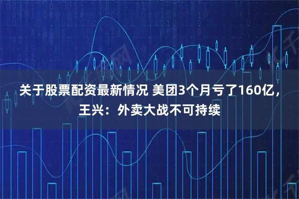 关于股票配资最新情况 美团3个月亏了160亿，王兴：外卖大战不可持续