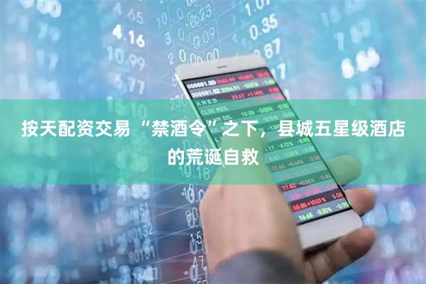 按天配资交易 “禁酒令”之下，县城五星级酒店的荒诞自救
