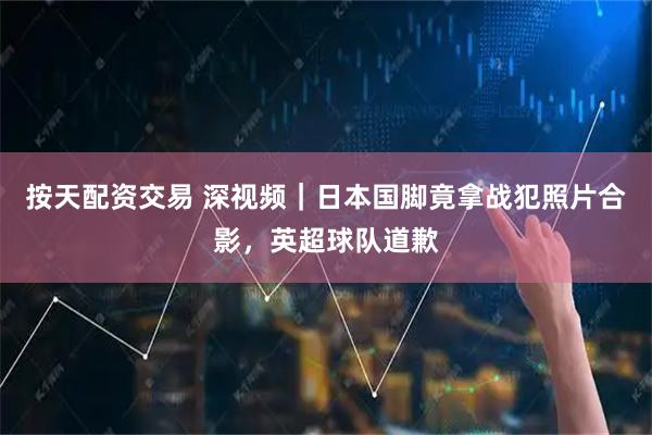 按天配资交易 深视频｜日本国脚竟拿战犯照片合影，英超球队道歉