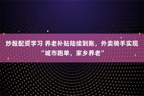 炒股配资学习 养老补贴陆续到账，外卖骑手实现“城市跑单，家乡养老”