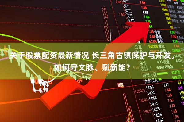 关于股票配资最新情况 长三角古镇保护与开发，如何守文脉、赋新能？