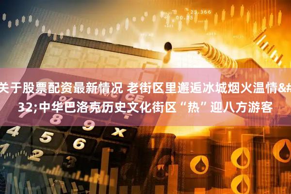 关于股票配资最新情况 老街区里邂逅冰城烟火温情 中华巴洛克历史文化街区“热”迎八方游客