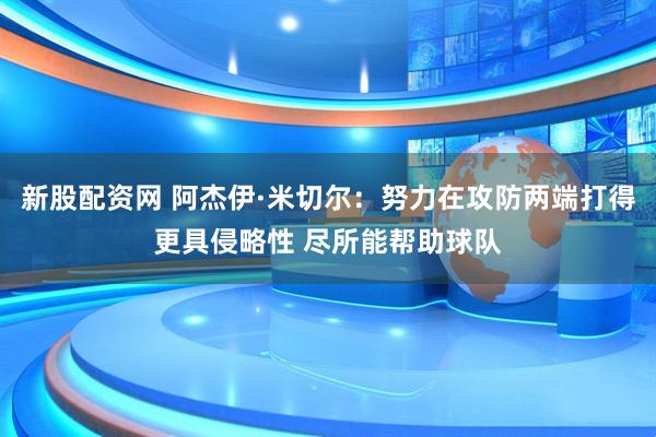 新股配资网 阿杰伊·米切尔：努力在攻防两端打得更具侵略性 尽所能帮助球队