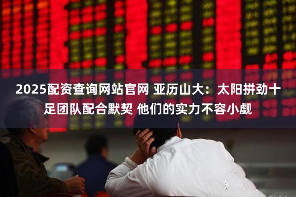 2025配资查询网站官网 亚历山大：太阳拼劲十足团队配合默契 他们的实力不容小觑