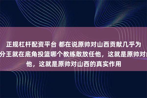 正规杠杆配资平台 都在说原帅对山西贡献几乎为0，那我问你三分王就在底角投篮哪个教练敢放任他，这就是原帅对山西的真实作用