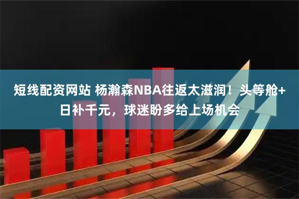 短线配资网站 杨瀚森NBA往返太滋润！头等舱+日补千元，球迷盼多给上场机会