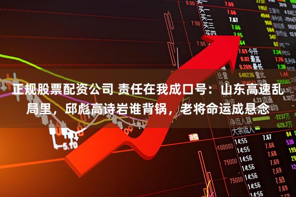 正规股票配资公司 责任在我成口号：山东高速乱局里，邱彪高诗岩谁背锅，老将命运成悬念