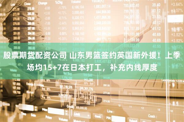股票期货配资公司 山东男篮签约英国新外援！上季场均15+7在日本打工，补充内线厚度