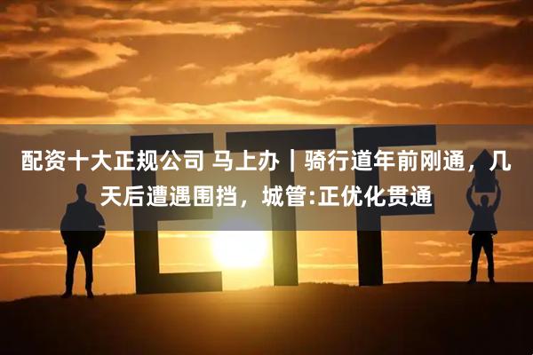 配资十大正规公司 马上办｜骑行道年前刚通，几天后遭遇围挡，城管:正优化贯通