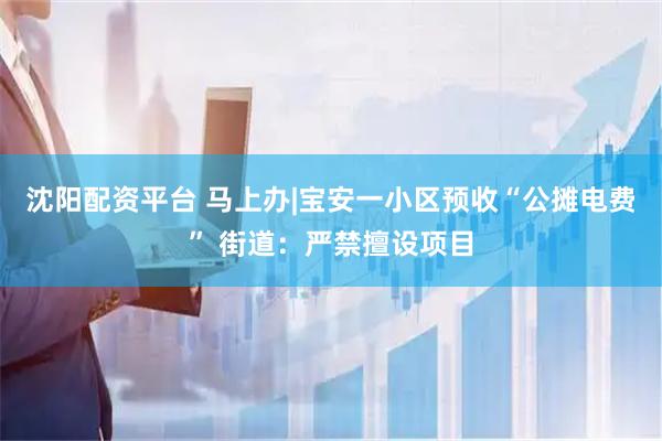 沈阳配资平台 马上办|宝安一小区预收“公摊电费” 街道：严禁擅设项目